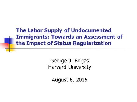 The Labor Supply of Undocumented Immigrants: Towards an Assessment of the Impact of Status Regularization George J. Borjas Harvard University August 6,