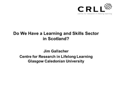 Do We Have a Learning and Skills Sector in Scotland? Jim Gallacher Centre for Research in Lifelong Learning Glasgow Caledonian University.