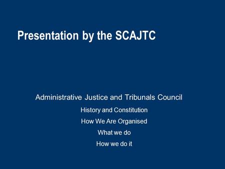 Presentation by the SCAJTC Administrative Justice and Tribunals Council History and Constitution How We Are Organised What we do How we do it.