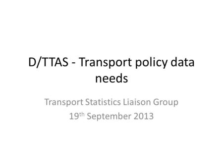 D/TTAS - Transport policy data needs Transport Statistics Liaison Group 19 th September 2013.