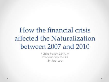 How the financial crisis affected the Naturalization between 2007 and 2010 Public Policy 224A M Introduction to GIS By Jae Lee.