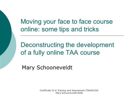 Certificate IV in Training and Assessment (TAA40104) Mary Schooneveldt 2008 Moving your face to face course online: some tips and tricks Deconstructing.