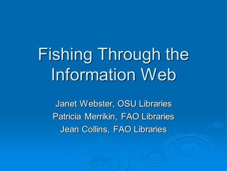 Fishing Through the Information Web Janet Webster, OSU Libraries Patricia Merrikin, FAO Libraries Jean Collins, FAO Libraries.