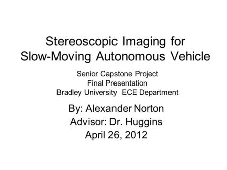 Stereoscopic Imaging for Slow-Moving Autonomous Vehicle By: Alexander Norton Advisor: Dr. Huggins April 26, 2012 Senior Capstone Project Final Presentation.