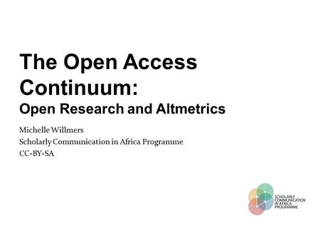 The Open Access Continuum: Open Research and Altmetrics Michelle Willmers Scholarly Communication in Africa Programme CC-BY-SA.