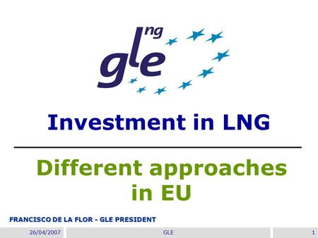 22/11/2007GIE Annual Conference 2007- Madrid1 26/04/2007GLE1 Investment in LNG Different approaches in EU FRANCISCO DE LA FLOR - GLE PRESIDENT.