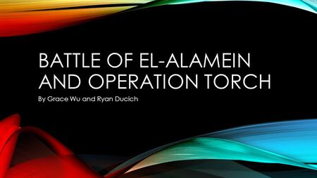 BATTLE OF EL-ALAMEIN AND OPERATION TORCH By Grace Wu and Ryan Ducich.