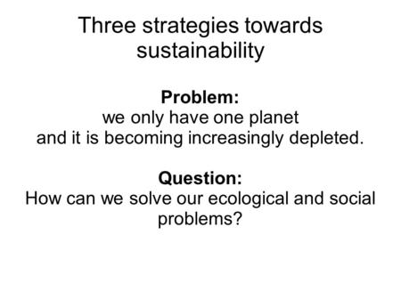 Problem: we only have one planet and it is becoming increasingly depleted. Question: How can we solve our ecological and social problems? Three strategies.