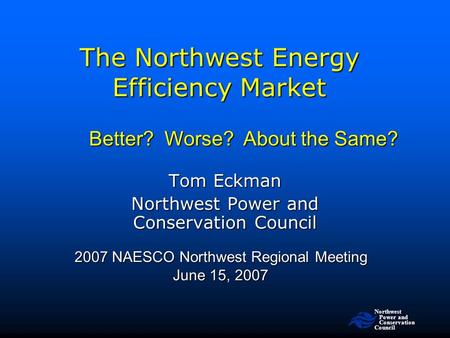 Northwest Power and Conservation Council The Northwest Energy Efficiency Market 2007 NAESCO Northwest Regional Meeting June 15, 2007 Tom Eckman Northwest.
