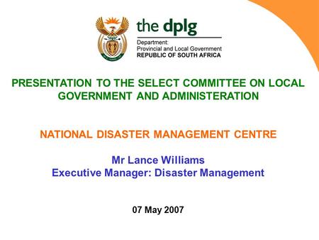 PRESENTATION TO THE SELECT COMMITTEE ON LOCAL GOVERNMENT AND ADMINISTERATION NATIONAL DISASTER MANAGEMENT CENTRE Mr Lance Williams Executive Manager: Disaster.