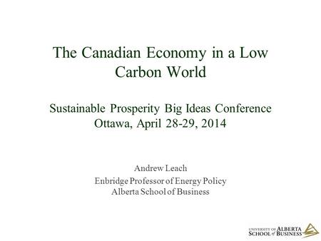 The Canadian Economy in a Low Carbon World Sustainable Prosperity Big Ideas Conference Ottawa, April 28-29, 2014 Andrew Leach Enbridge Professor of Energy.