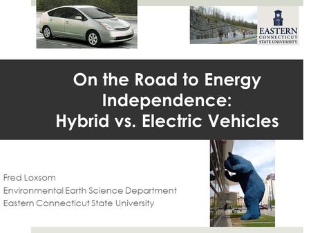On the Road to Energy Independence: Hybrid vs. Electric Vehicles Fred Loxsom Environmental Earth Science Department Eastern Connecticut State University.