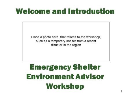 1 Welcome and Introduction Emergency Shelter Environment Advisor Workshop Place a photo here that relates to the workshop, such as a temporary shelter.