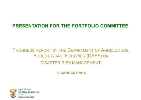 PRESENTATION FOR THE PORTFOLIO COMMITTEE P ROGRESS REPORT BY THE D EPARTMENT OF A GRICULTURE, F ORESTRY AND F ISHERIES (DAFF) ON DISASTER RISK MANAGEMENT.