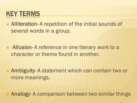  Alliteration- A repetition of the initial sounds of several words in a group.  Allusion- A reference in one literary work to a character or theme found.