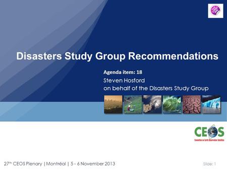 Slide: 1 27 th CEOS Plenary |Montréal | 5 - 6 November 2013 Agenda item: 18 Steven Hosford on behalf of the Disasters Study Group Disasters Study Group.