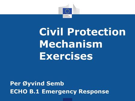 Civil Protection Mechanism Exercises Per Øyvind Semb ECHO B.1 Emergency Response.