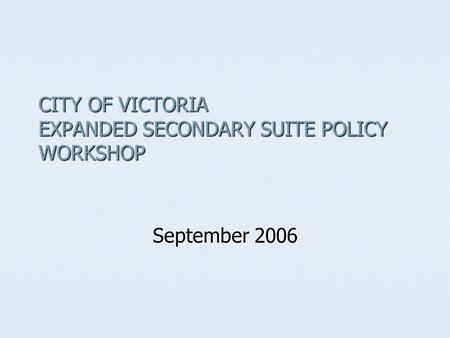 CITY OF VICTORIA EXPANDED SECONDARY SUITE POLICY WORKSHOP September 2006.