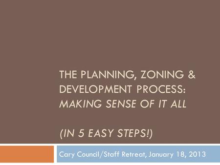 THE PLANNING, ZONING & DEVELOPMENT PROCESS: MAKING SENSE OF IT ALL (IN 5 EASY STEPS!) Cary Council/Staff Retreat, January 18, 2013.