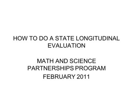HOW TO DO A STATE LONGITUDINAL EVALUATION MATH AND SCIENCE PARTNERSHIPS PROGRAM FEBRUARY 2011.