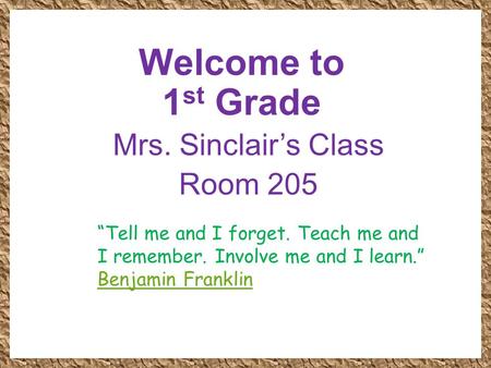 Welcome to 1 st Grade Mrs. Sinclair’s Class Room 205 “Tell me and I forget. Teach me and I remember. Involve me and I learn.” Benjamin Franklin.