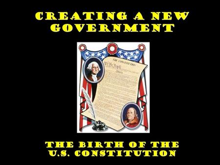 Creating a New Government The Birth of the U.S. Constitution.