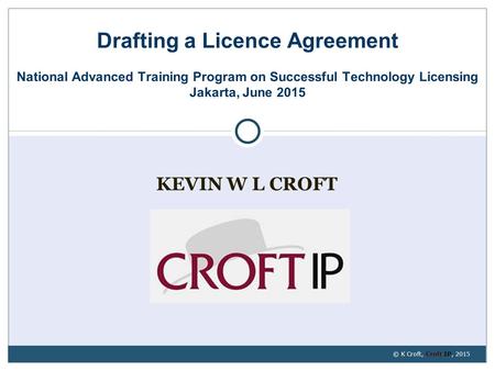 KEVIN W L CROFT Drafting a Licence Agreement National Advanced Training Program on Successful Technology Licensing Jakarta, June 2015 © K Croft, Croft.
