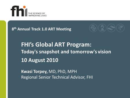 FHI’s Global ART Program: Today's snapshot and tomorrow's vision 10 August 2010 Kwasi Torpey, MD, PhD, MPH Regional Senior Technical Advisor, FHI 8 th.