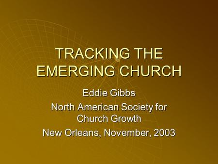 TRACKING THE EMERGING CHURCH Eddie Gibbs North American Society for Church Growth New Orleans, November, 2003.
