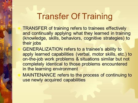 Transfer Of Training  TRANSFER of training refers to trainees effectively and continually applying what they learned in training (knowledge, skills, behaviors,