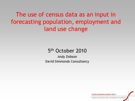 The use of census data as an input in forecasting population, employment and land use change 5 th October 2010 Andy Dobson David Simmonds Consultancy.