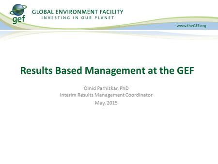 Results Based Management at the GEF Omid Parhizkar, PhD Interim Results Management Coordinator May, 2015.