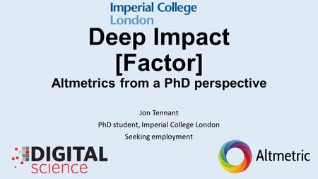 Deep Impact [Factor] Altmetrics from a PhD perspective Jon Tennant PhD student, Imperial College London Seeking employment.
