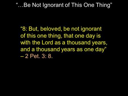 “…Be Not Ignorant of This One Thing” “8: But, beloved, be not ignorant of this one thing, that one day is with the Lord as a thousand years, and a thousand.