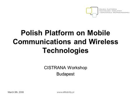 March 9th, 2006www.eMobility.pl Polish Platform on Mobile Communications and Wireless Technologies CISTRANA Workshop Budapest.
