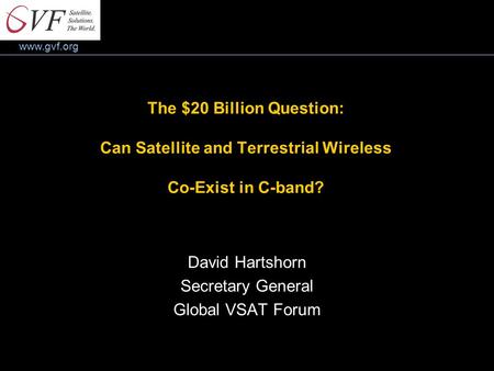 Www.gvf.org The $20 Billion Question: Can Satellite and Terrestrial Wireless Co-Exist in C-band? David Hartshorn Secretary General Global VSAT Forum.