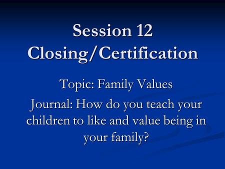 Session 12 Closing/Certification Topic: Family Values Journal: How do you teach your children to like and value being in your family?