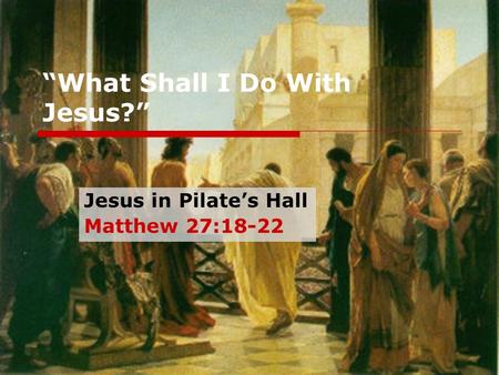 “What Shall I Do With Jesus?” Jesus in Pilate’s Hall Matthew 27:18-22.
