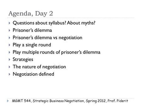 Agenda, Day 2  Questions about syllabus? About myths?  Prisoner’s dilemma  Prisoner’s dilemma vs negotiation  Play a single round  Play multiple rounds.