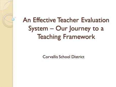 An Effective Teacher Evaluation System – Our Journey to a Teaching Framework Corvallis School District.
