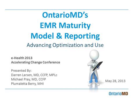 OntarioMD’s EMR Maturity Model & Reporting Advancing Optimization and Use e-Health 2013 Accelerating Change Conference Presented By: Darren Larsen, MD,