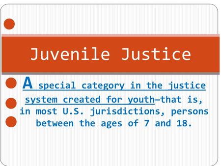 Juvenile Justice A special category in the justice system created for youth—that is, in most U.S. jurisdictions, persons between the ages of 7 and 18.