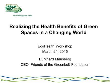 Realizing the Health Benefits of Green Spaces in a Changing World EcoHealth Workshop March 24, 2015 Burkhard Mausberg CEO, Friends of the Greenbelt Foundation.