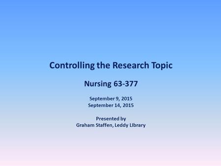 Controlling the Research Topic Nursing 63-377 September 9, 2015 September 14, 2015 Presented by Graham Staffen, Leddy LIbrary.