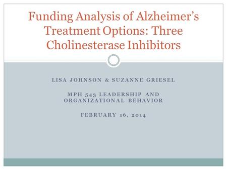 LISA JOHNSON & SUZANNE GRIESEL MPH 543 LEADERSHIP AND ORGANIZATIONAL BEHAVIOR FEBRUARY 16, 2014 Funding Analysis of Alzheimer’s Treatment Options: Three.