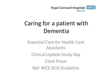 Caring for a patient with Dementia Essential Care for Health Care Assistants Clinical Update Study Day Clare Prout Ref: NICE-SCIE Guideline.
