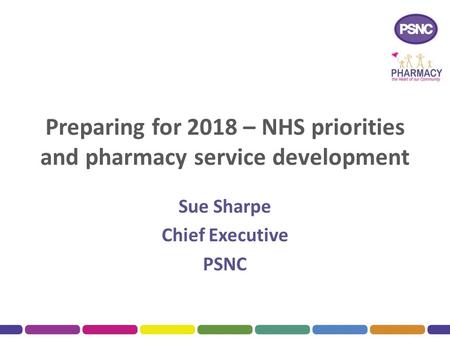 Preparing for 2018 – NHS priorities and pharmacy service development Sue Sharpe Chief Executive PSNC.