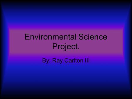 Environmental Science Project. By: Ray Carlton III.