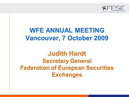 WFE ANNUAL MEETING Vancouver, 7 October 2009 Judith Hardt Secretary General Federation of European Securities Exchanges.