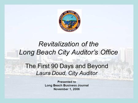 Revitalization of the Long Beach City Auditor’s Office The First 90 Days and Beyond Laura Doud, City Auditor Presented to Long Beach Business Journal November.